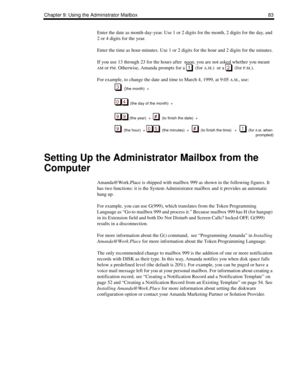 Page 91Chapter 9: Using the Administrator Mailbox 83
Enter the date as month-day-year. Use 1 or 2 digits for the month, 2 digits for the day, and 
2 or 4 digits for the year. 
Enter the time as hour-minutes. Use 1 or 2 digits for the hour and 2 digits for the minutes.
If you use 13 through 23 for the hours after  noon, you are not asked whether you meant 
AM or PM. Otherwise, Amanda prompts for a    (for A.M.)  or a   (for P.M.).
For example, to change the date and time to March 4, 1999, at 9:05 
A.M., use:...