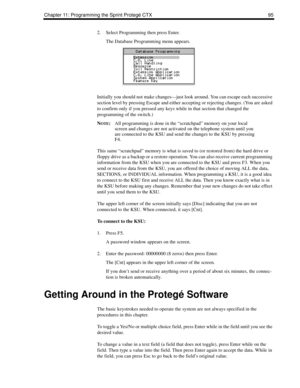 Page 103Chapter 11: Programming the Sprint Protegé CTX 95
2. Select Programming then press Enter.
The Database Programming menu appears. 
Initially you should not make changes—just look around. You can escape each successive 
section level by pressing Escape and either accepting or rejecting changes. (You are asked 
to confirm only if you pressed any keys while in that section that changed the 
programming of the switch.)
N
OTE:All programming is done in the “scratchpad” memory on your local 
screen and changes...