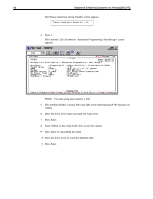 Page 10698 Telephone Switching Systems for Amanda@SOHO
The Please Input Hunt Group Number screen appears. 
4. Type 1.
The Uniform Call Distribution - Parameter Programming: Hunt Group 1 screen 
appears. 
N
OTE:The hunt group pilot number is 430.
5. The Attribute field is selected. Press the right arrow until Integrated VM becomes its 
setting.
6. Press the down arrow until you reach the Name field.
7. Press Enter.
8. Type VMAIL in the Name field. (This is only for clarity).
9. Press Enter to stop editing this...