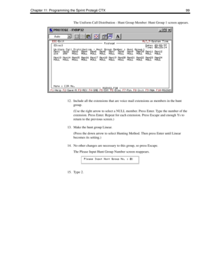 Page 107Chapter 11: Programming the Sprint Protegé CTX 99
The Uniform Call Distribution - Hunt Group Member: Hunt Group 1 screen appears.
12. Include all the extensions that are voice mail extensions as members in the hunt 
group.
(Use the right arrow to select a NULL member. Press Enter. Type the number of the 
extension. Press Enter. Repeat for each extension. Press Escape and enough Ys to 
return to the previous screen.)
13. Make the hunt group Linear.
(Press the down arrow to select Hunting Method. Then...