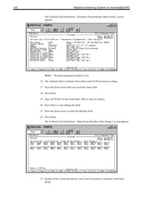 Page 108100 Telephone Switching Systems for Amanda@SOHO
The Uniform Call Distribution - Parameter Programming: Hunt Group 2 screen 
appears. 
N
OTE:The hunt group pilot number is 431.
16. The Attribute field is selected. Press Enter until UCD becomes its setting.
17. Press the down arrow until you reach the Name field.
18. Press Enter.
19. Type AUTOATT in the Name field. (This is only for clarity).
20. Press Enter to stop editing this field.
21. Press the down arrow to reach the Member field.
22. Press Enter....