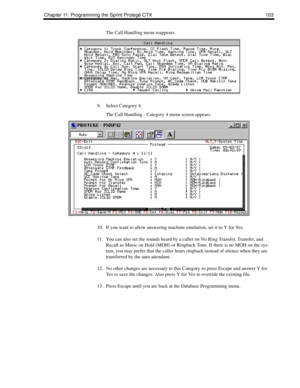 Page 111Chapter 11: Programming the Sprint Protegé CTX 103
The Call Handling menu reappears.
9. Select Category 4.
The Call Handling - Category 4 menu screen appears. 
10. If you want to allow answering machine emulation, set it to Y for Yes.
11. You can also set the sounds heard by a caller on No Ring Transfer, Transfer, and 
Recall as Music on Hold (MOH) or Ringback Tone. If there is no MOH on the sys-
tem, you may prefer that the caller hears ringback instead of silence when they are 
transferred by the auto...