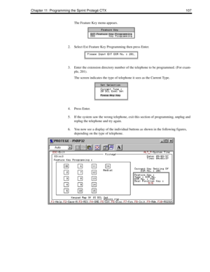 Page 115Chapter 11: Programming the Sprint Protegé CTX 107
The Feature Key menu appears. 
2. Select Ext Feature Key Programming then press Enter. 
3. Enter the extension directory number of the telephone to be programmed. (For exam-
ple, 201).
The screen indicates the type of telephone it sees as the Current Type.
4. Press Enter.
5. If the system saw the wrong telephone, exit this section of programming, unplug and 
replug the telephone and try again.
6. You now see a display of the individual buttons as shown...