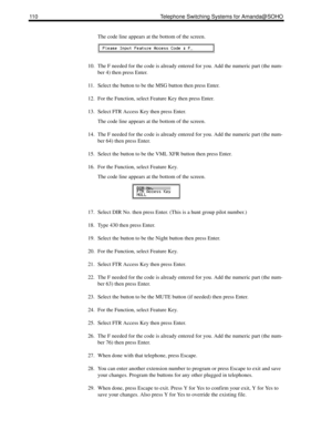 Page 118110 Telephone Switching Systems for Amanda@SOHO
The code line appears at the bottom of the screen.
10. The F needed for the code is already entered for you. Add the numeric part (the num-
ber 4) then press Enter.
11. Select the button to be the MSG button then press Enter.
12. For the Function, select Feature Key then press Enter.
13. Select FTR Access Key then press Enter.
The code line appears at the bottom of the screen. 
14. The F needed for the code is already entered for you. Add the numeric part...