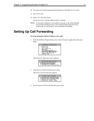 Page 119Chapter 11: Programming the Sprint Protegé CTX 111
30. You must now send the programmed information to the KSU for it to work.
31. Press F4 to send.
32. Select ALL then press Enter.
The Send of ALL will take approximately 5 minutes.
N
OTE:At this point telephones with mailboxes already set up could manually 
forward their telephones back to the integrated hunt group 430 and it 
would work. It is preferable to set up automatic forwarding.
Setting Up Call Forwarding
To set up automatic call forwarding to...