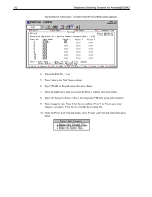 Page 120112 Telephone Switching Systems for Amanda@SOHO
The Extension Application - System Preset Forward Path screen appears. 
4. Select the Path No. 1 row.
5. Press Enter in the Path Name column.
6. Type VMAIL as the path name then press Enter.
7. Press the right arrow until you reach the Point 1 column then press Enter.
8. Type 430 then press Enter. (This is the integrated VM hunt group pilot number.)
9. Press Escape to exit. Press Y for Yes to confirm. Press Y for Yes to save your 
changes. Also press Y for...