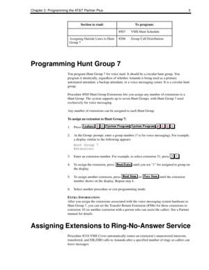 Page 13Chapter 2: Programming the AT&T Partner Plus 5
Programming Hunt Group 7
You program Hunt Group 7 for voice mail. It should be a circular hunt group. You 
program it identically, regardless of whether Amanda is being used as a primary 
automated attendant, a backup attendant, or a voice messaging center. It is a circular hunt 
group.
Procedure #505 Hunt Group Extensions lets you assign any number of extensions to a 
Hunt Group. The system supports up to seven Hunt Groups, with Hunt Group 7 used...