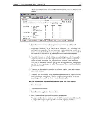 Page 123Chapter 11: Programming the Sprint Protegé CTX 115
The Extension Application - Extension Preset Forward Table screen for that extension 
appears. 
18. Enter the extension number to be programmed to automatically call forward.
19. Under Path A, selecting Y in the rows for ICM, Transferred, DND, No Answer, Day, 
and Night is recommended. This way intercom or transferred calls day or night are 
sent to voice mail after the Forward timer expires with No Answer or immediately if 
the telephone has activated...