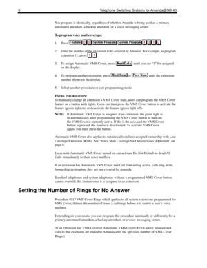 Page 146 Telephone Switching Systems for Amanda@SOHO
You program it identically, regardless of whether Amanda is being used as a primary 
automated attendant, a backup attendant, or a voice messaging center. 
To program voice mail coverage:
1. Press 
2. Enter the number of the extension to be covered by Amanda. For example, to program 
extension 11, press  .
3. To assign Automatic VMS Cover, press   until you see “1” for assigned 
on the display.
4. To program another extension, press   or   until the extension...