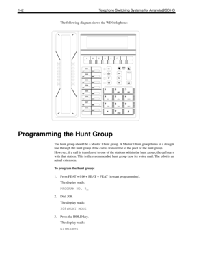 Page 150142 Telephone Switching Systems for Amanda@SOHO
The following diagram shows the WIN telephone:
Programming the Hunt Group
The hunt group should be a Master 1 hunt group. A Master 1 hunt group hunts in a straight 
line through the hunt group if the call is transferred to the pilot of the hunt group. 
However, if a call is transferred to one of the stations within the hunt group, the call stays 
with that station. This is the recommended hunt group type for voice mail. The pilot is an 
actual extension.
To...