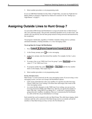 Page 168 Telephone Switching Systems for Amanda@SOHO
5. Select another procedure or exit programming mode.
If you set VMS Hunt Schedule for Day Only or Night Only, you must use Night Service 
Button (#503) to program a Night Service button for extension 10. See “Setting Up a 
Night Button” on page 9.
Assigning Outside Lines to Hunt Group 7
Use procedure #206 Group Call Distribution to assign all outside lines to Hunt Group 7 
(the voice mail hunt group). This provides automated attendant service on these lines....