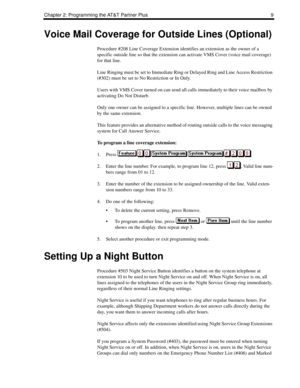 Page 17Chapter 2: Programming the AT&T Partner Plus 9
Voice Mail Coverage for Outside Lines (Optional)
Procedure #208 Line Coverage Extension identifies an extension as the owner of a 
specific outside line so that the extension can activate VMS Cover (voice mail coverage) 
for that line.
Line Ringing must be set to Immediate Ring or Delayed Ring and Line Access Restriction 
(#302) must be set to No Restriction or In Only.
Users with VMS Cover turned on can send all calls immediately to their voice mailbox by...