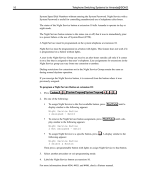 Page 1810 Telephone Switching Systems for Amanda@SOHO
System Speed Dial Numbers without entering the System Password. Night Service with a 
System Password is useful for controlling unauthorized use of telephones after hours.
The status of the Night Service button at extension 10 tells Amanda to operate in day or 
night mode.
The Night Service button returns to the status (on or off) that it was in immediately prior 
to a power failure or the use of System Reset (#728).
A Night Service must be programmed on the...