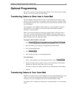 Page 19Chapter 2: Programming the AT&T Partner Plus 11
Optional Programming
The next few sections cover transferring callers directly to voice mail, leaving a message 
directly as one user for another, and Auto Dialing.
Transferring Callers to Other User’s Voice Mail
The Voice Mailbox Transfer feature (F14) lets a system telephone user transfer a caller 
directly to a specific extension’s voice mailbox so the caller can leave a message without 
first ringing that extension. This is useful when the user knows...