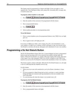 Page 2012 Telephone Switching Systems for Amanda@SOHO
This feature must be programmed on a button with lights. It does not apply to voice-
signaled calls, Voice Interrupt on Busy calls, group calls, forwarded calls, coverage calls, 
or transfer-return calls.
To program a direct transfer to voice mail:
1. Press .
2. Enter the number of the extension to be programmed with this feature.
3. Press a programmable button.
4. Press .
5. Select another procedure or exit programming mode.
To use this feature:
1. From a...