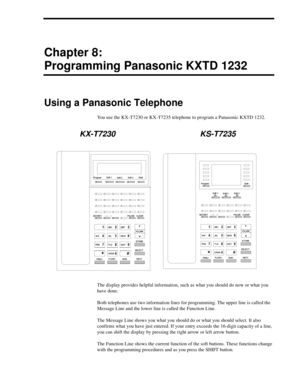 Page 73Chapter 8:
Programming Panasonic KXTD 1232
Using a Panasonic Telephone
You use the KX-T7230 or KX-T7235 telephone to program a Panasonic KXTD 1232.
KX-T7230 KS-T7235
The display provides helpful information, such as what you should do now or what you 
have done.
Both telephones use two information lines for programming. The upper line is called the 
Message Line and the lower line is called the Function Line.
The Message Line shows you what you should do or what you should select. It also 
confirms what...