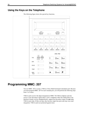 Page 9284 Telephone Switching Systems for Amanda@SOHO
Using the Keys on the Telephone
The following figure shows the special key functions.
Programming MMC: 207
You use MMC: 207 to create a VM/AA (Voice Mail/Automated Attendant) port. Because 
you must program MMC: 207 for each Amanda port, you will perform the following steps 
from 1 to 4 times.
VM/AA ports receive the digits designated in MMC 726 VM/AA Options and also 
receive a true disconnect signal when a call is completed. Only SLI (Subscribers Line...