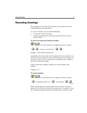 Page 11Using Amanda5
Recording Greetings
The recordings let your callers know that they have reached you and feel 
comfortable about your whereabouts.
As a user of Amanda, you can record the following:
 A name and extension recording  
 At least one greeting (to be used when you do not answer or your ex-
tension is busy)
To record your name and extension recording:
  (For login information, see “Logging into Amanda” on page 2.)
+  
  +     +  record your name/extension  +     +  
Example:  “Chris Wang....