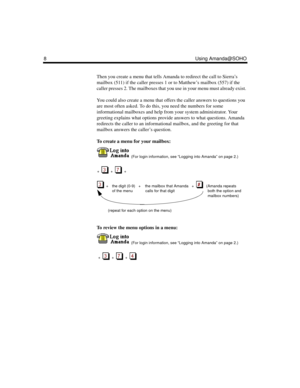 Page 148 Using Amanda@SOHO
Then you create a menu that tells Amanda to redirect the call to Sierra’s 
mailbox (511) if the caller presses 1 or to Matthew’s mailbox (557) if the 
caller presses 2. The mailboxes that you use in your menu must already exist. 
You could also create a menu that offers the caller answers to questions you 
are most often asked. To do this, you need the numbers for some 
informational mailboxes and help from your system administrator. Your 
greeting explains what options provide...
