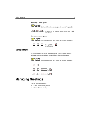 Page 15Using Amanda9
To change a menu option:
  (For login information, see “Logging into Amanda” on page 2.)
+  
  +     +     + the digit (0-9)     +    the new mailbox for that digit   +  
to be changed
To remove a menu option:
  (For login information, see “Logging into Amanda” on page 2.)
  +  
  +     +     +  the digit (0-9)    +     
to be removed
Sample Menu
If you had created the menu that allowed your caller to reach Sierra or 
Matthew using menu options, you would have done the following:
  (For...