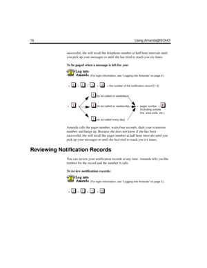 Page 2216 Using Amanda@SOHO
successful, she will recall the telephone number at half hour intervals until 
you pick up your messages or until she has tried to reach you six times.
To be paged when a message is left for you:
  (For login information, see “Logging into Amanda” on page 2.)
  +  
  +     +      +      + the number of the notification record (1-3)  
   (to be called on weekdays)
 +       +     (to be called on weekends)           +  pager number  + 
   
(including outside 
line, area code, etc.)...