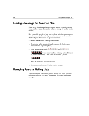 Page 2923 Using Amanda@SOHO
Leaving a Message for Someone Else
If you answer the telephone for more than one person, or even if you get a 
wrong number, you can allow a caller to leave a message for another user (or 
mailbox). 
How you do this depends on how your telephone switching system transfers 
or conferences calls. The following procedure tries to cover all cases, but 
check with your administrator for specific instructions.
To allow a caller to leave a message for someone:
1. Transfer the call to...