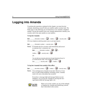 Page 82 Using Amanda@SOHO
Logging into Amanda
To perform the operations explained in this chapter, you must log into 
Amanda, identifying yourself with your mailbox and/or security code. The 
blank space in the following sets of instructions is for Amanda’s telephone 
number. You get this number from your Amanda administrator. Initially your 
security code is the same number as your mailbox.
To log into Amanda:
Dial:
 _______ (Amanda’s number)  +     +  mailbox  +     +  security code  +  
OR (if your...