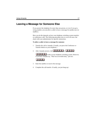 Page 23Using Amanda17
Leaving a Message for Someone Else
If you answer the telephone for more than one person, or even if you get a 
wrong number, you can allow a caller to leave a message for another user (or 
mailbox). 
How you do this depends on how your telephone switching system transfers 
or conferences calls. The following procedure tries to cover all cases, but 
check with your administrator for specific instructions.
To allow a caller to leave a message for someone:
1. Transfer the call to Amanda....