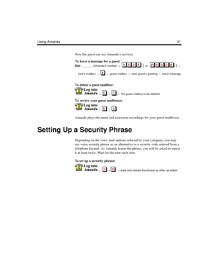 Page 27Using Amanda21
Now the guest can use Amanda’s services.
To leave a message for a guest:
Dial:
 _______ (Amanda’s number)  +  
  ( or      )  + 
host’s mailbox  +     +  guest mailbox  +  hear guest’s greeting  +  leave message
To delete a guest mailbox:
  +  
  +     +  the guest mailbox to be deleted
To review your guest mailboxes:
  +  
  +     
Amanda plays the name and extension recordings for your guest mailboxes.
Setting Up a Security Phrase
Depending on the voice mail options selected by your...