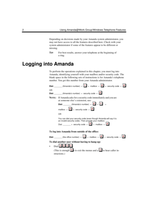 Page 82 Using Amanda@Work.Group/Windows Telephone Features
Depending on decisions made by your Amanda system administrator, you 
may not have access to all the features described here. Check with your 
system administrator if some of the features appear to be different or 
missing.
T
IP: For best results, answer your telephone at the beginning of 
a ring.
Logging into Amanda
To perform the operations explained in this chapter, you must log into 
Amanda, identifying yourself with your mailbox and/or security...