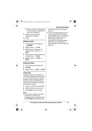 Page 19Shared Phonebook
19For assistance, please visit http://www.panasonic.com/help
LIf there is no entry corresponding 
to the character you selected, the 
next entry is displayed.
3{V}/{^}: Scroll through the 
phonebook if necessary.
4{C}
Editing entries
1
Find the desired entry (page 18). 
i {MENU}
2{V}/{^}: “Edit” i {OK}
3Edit the name if necessary (16 
characters max.; page 18). i 
{OK}
4Edit the phone number if necessary 
(24 digits max.). i {OK}
5{V}/{^}: “Save” i {OK} i 
{OFF}
Erasing entries
1
Find...