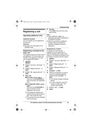 Page 23Programming
23For assistance, please visit http://www.panasonic.com/help
Registering a unit
Operating additional units
Additional handsets
Up to 6 handsets can be registered to 
the base unit.
Important:
LSee page 5 for information on the 
available model.
Registering a handset to the 
base unit
The supplied handset and base unit are 
pre-registered. If for some reason the 
handset is not registered to the base 
unit, re-register the handset.
1Handset:
{MENU}
2{V}/{^}: “Initial setting” i 
{OK}
3{V}/{^}:...