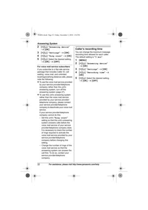 Page 32Answering System
32For assistance, please visit http://www.panasonic.com/help
2{V}/{^}: “Answering device” 
i {OK}
3{V}/{^}: “Settings” i {OK}
4{V}/{^}: “Ring count” i {OK}
5{V}/{^}: Select the desired setting. 
i {OK} i {OFF}
For voice mail service subscribers
If you subscribe to a flat-rate service 
package that includes Caller ID, call 
waiting, voice mail, and unlimited 
local/regional/long distance calls, please 
note the following:
LTo use the voice mail service provided 
by your service...