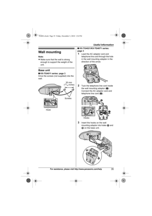 Page 35Useful Information
35For assistance, please visit http://www.panasonic.com/help
Wall mounting
Note:
LMake sure that the wall is strong 
enough to support the weight of the 
unit.
Base unit
■ KX-TG4011 series: page 3
Drive the screws (not supplied) into the 
wall.■ KX-TG4021/KX-TG4071 series: 
page 3
1Lead the AC adaptor cord and 
telephone line cord through the hole 
in the wall mounting adaptor in the 
direction of the arrow.
2Tuck the telephone line cord inside 
the wall mounting adaptor (A). 
Connect...