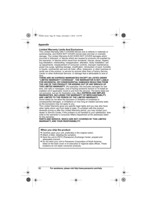Page 50Appendix
50For assistance, please visit http://www.panasonic.com/help
Limited Warranty Limits And ExclusionsThis Limited Warranty ONLY COVERS failures due to defects in materials or 
workmanship, and DOES NOT COVER normal wear and tear or cosmetic 
damage. The Limited Warranty ALSO DOES NOT COVER damages which 
occurred in shipment, or failures which are caused by products not supplied by 
the warrantor, or failures which result from accidents, misuse, abuse, neglect, 
bug infestation, mishandling,...