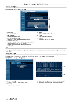 Page 152Chapter 4 Settings — [NETWORK] menu
152 - ENGLISH
[Adjust clock] page
Click [Detailed set up] → [Adjust clock].
1
2
3
4
5
6
7
1 [Time Zone]
Select the time zone.
2
 
[Set time zone]
Updates the time zone setting.
3

 
[NTP
  SYNCHRONIZATION]
Set to [ON] to adjust the date and time automatically.
4
 
[NTP
  SERVER NAME]
Enter the IP address or server name of the NTP server when 
you set to adjust the date and time manually.
(To enter the server name, the DNS server needs to be 
configured.) 5
 [Date]...