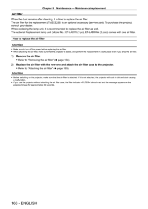 Page 168Chapter 5 Maintenance — Maintenance/replacement
168 - ENGLISH
Air filter
When the dust remains after cleaning, it is time to replace the air filter.
The air filter for the replacement (TMZX5229) is an optional accessory (service part).  To purchase the product, 
consult your dealer.
When replacing the lamp unit, it is recommended to replace the air filter as well.
The optional Replacement lamp unit (Model No.: ET
-

LAD70 (1   pc), ET
-
 LAD70W (2   pcs)) comes with one air filter.
How to replace the air...