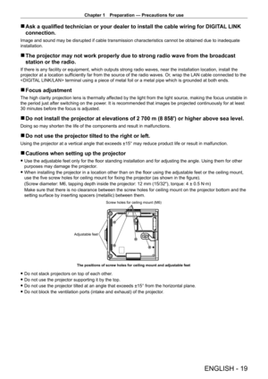 Page 19Chapter 1 Preparation — Precautions for use
ENGLISH - 19
 rAsk a qualified technician or your dealer to install the cable wiring for DIGIT AL  LINK 
connection.
Image and sound may be disrupted if cable transmission characteristics cannot be obtained due to inadequate 
installation.
 r The projector may not work properly due to strong radio wave from the br\
oadcast 
station or the radio.
If there is any facility or equipment, which outputs strong radio waves, near the installation location, install the...