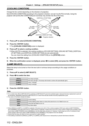 Page 112Chapter 4 Settings — [PROJECTOR SETUP] menu
112 - ENGLISH
[COOLING CONDITION]
Change the fan control depending on the direction of projection.
Set [COOLING CONDITION] according to the projection direction, but set it to [AUTO] normally. Using the 
projector with [COOLING CONDITION] set incorrectly may shorten the life of the lamp.

30°
30° 30°
30°
[VERTICAL UP SETTING]
[FLOOR 
SETTING] [CEILING 
SETTING]
[VERTICAL DOWN SETTING] Projection direction
1) Press as to select [COOLING CONDITION].
2)  
Press...