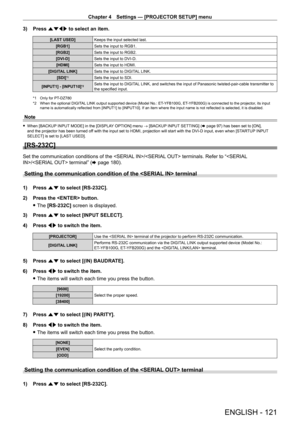 Page 121Chapter 4 Settings — [PROJECTOR SETUP] menu
ENGLISH - 121
3) Press asqw to select an item.
[LAST USED] Keeps the input selected last.
[RGB1] Sets the input to RGB1.
[RGB2] Sets the input to RGB2.
[DVI
- D] Sets the input to DVI
- D.
[HDMI] Sets the input to HDMI.
[DIGITAL LINK] Sets the input to DIGITAL LINK.
[SDI]
*1Sets the input to SDI.
[INPUT1] - [INPUT10]
*2Sets the input to DIGITAL LINK, and switches the input of Panasonic twisted-pair-cable transmitter to 
the specified input.
*1 Only for PT-...