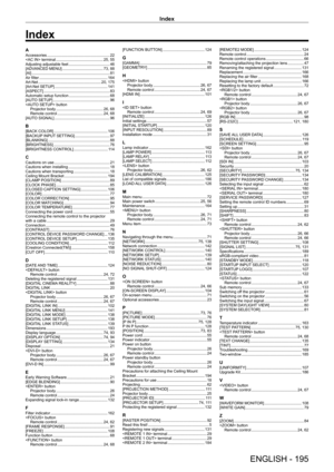 Page 195Index
ENGLISH - 195
AAccessories    22
 terminal
     25, 55
Adjusting adjustable feet
     46
[ADV
ANCED MENU]
     73, 88
[AI]
     81
Air filter
     164
Art-Net
     20, 175
[Art-Net SETUP]
     141
[ASPECT]
     83
Automatic setup function
     68
[AUT
O SETUP]
     96
 button
Projector body
    
 26, 68
Remote control
     24, 68
[AUT
O SIGNAL]
     96
B[BACK COLOR]    106
[BACKUP
 INPUT SETTING]
     97
[BLANKING]
     88
[BRIGHTNESS]
     76
[BRIGHTNESS CONTROL]
     11 4
CCautions on use...