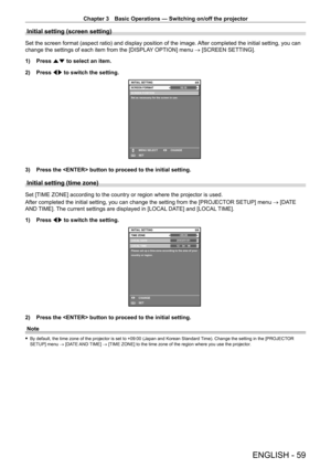 Page 59Chapter 3 Basic Operations — Switching on/off the projector
ENGLISH - 59
Initial setting (screen setting)
Set the screen format (aspect ratio) and display position of the image. After completed the initial setting, you can 
change the settings of each item from the [DISPLAY OPTION] menu → [SCREEN SETTING].
1)
 
Press 
 as to select an item.
2)
 
Press 
 qw to switch the setting.
16:104/6
SCREEN POSITION
Set as necessary for the screen in use.
INITIAL SETTING
SET CHANGE
MENU SELECTSCREEN FORMAT
ENTER
3)...