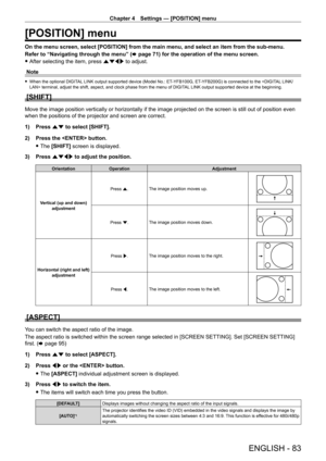 Page 83Chapter 4 Settings — [POSITION] menu
ENGLISH - 83
[POSITION] menu
On the menu screen, select [POSITION] from the main menu, and select an item from the sub-menu.
Refer to “Navigating through the menu” (x
  page   71) for the operation of the menu screen.
 fAfter selecting the item, press 

asqw to adjust.
Note
 f When the optional DIGIT AL LINK output supported device (Model No.: ET- YFB100G, ET- YFB200G) is connected to the  terminal, adjust the shift, aspect, and clock phase from the menu of DIGIT AL...