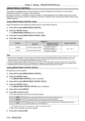 Page 114Chapter 4 Settings — [PROJECTOR SETUP] menu
114 - ENGLISH
[BRIGHTNESS CONTROL]
The projector is equipped with a luminance sensor to measure brightness and functions to correct screen 
brightness resulting from changes in lamp brightness.
By using this function, it is possible to reduce changes in overall brig\
htness of the multiple screens due to lamp 
degradation and suppress variation in brightness to preserve uniformity \
when constructing multiple screens using 
multiple projectors.
Setting...