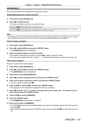 Page 119Chapter 4 Settings — [PROJECTOR SETUP] menu
ENGLISH - 119
[SCHEDULE]
Set the command execution schedule for each day of the week.
Enabling/disabling the schedule function
1) Press as to select [SCHEDULE].
2)  
Press 
 qw to switch the item.
 fThe items will switch each time you press the button.
[OFF] Disables the schedule function.
[ON] Enables the schedule function. Refer to “How to assign a program” (
x
  page   119) or “How to set a 
program” (x
  page   119) for how to set the schedule.
Note
 fWhen...