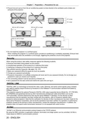 Page 20Chapter 1 Preparation — Precautions for use
20 - ENGLISH
 fPrevent hot and cool air from the air conditioning system to blow directly to the ventilation ports (intake and 
exhaust) of the projector
.
+15° or less
-15° or less
100 mm (4) or longer
500 mm (20) or longer
500 mm (20) or longer
500 mm (20) or longer
 f Do not install the projector in a confined space.
When installing the projector in a confined space, provide air conditioning or ventilation separately . Exhaust heat 
may accumulate when the...