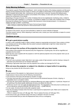 Page 21Chapter 1 Preparation — Precautions for use
ENGLISH - 21
Early Warning Software
The projector supports “Early Warning Software”, which monitors the status of the display (projector and flat panel 
display) and the peripheral devices inside an intranet, and notifies of abnormality of such equipment and detects 
signs of possible abnormality. Also, maintenance can be performed in advance, because this software gives 
notification of approximate time to replace consumables of the display, to clean each part...