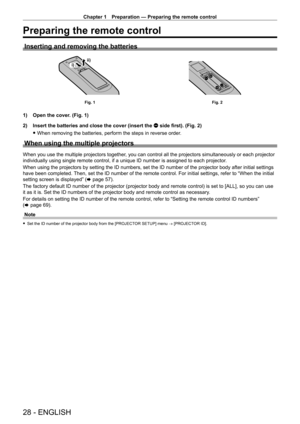 Page 28Chapter 1 Preparation — Preparing the remote control
28 - ENGLISH
Preparing the remote control
Inserting and removing the batteries
ii)i)
Fig. 1Fig. 2
1) Open the cover. (Fig. 1)
2)  
Insert the batteries and close the cover (insert the 
 m side first). (Fig. 2)
 fWhen removing the batteries, perform the steps in reverse order

.
When using the multiple projectors
When you use the multiple projectors together, you can control all the projectors simultaneously or each projector 
individually using single...