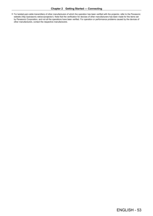 Page 53Chapter 2 Getting Started — Connecting
ENGLISH - 53
 fFor twisted-pair-cable transmitters of other manufacturers of which the operation has been verified with the projector , refer to the Panasonic 
website (http://panasonic.net/avc/projector/). Note that the verification for devices of other manufacturers has been made for the items set 
by Panasonic Corporation, and not all the operations have been verified. For operation or performance problems caused by the devices of 
other manufacturers, contact...
