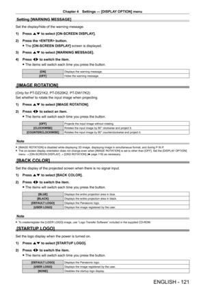 Page 121Chapter 4 Settings — [DISPLAY OPTION] menu
ENGLISH - 121
Setting [WARNING MESSAGE]
Set the display/hide of the warning message.
1) 
Press 
 as to select [ON-SCREEN DISPLAY].
2)
 
Press the  button.
 fThe 

[ON-SCREEN DISPLAY] screen is displayed.
3)
 
Press 
 as to select [WARNING MESSAGE].
4)
 
Press 
 qw to switch the item.
 fThe items will switch each time you press the button.
[ON] Displays the warning message.
[OFF] Hides the warning message.
[IMAGE ROTATION]
(Only for PT-DZ21K2, PT- DS20K2, PT-...